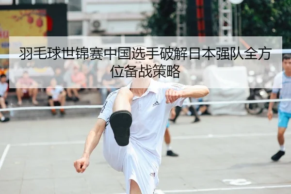 羽毛球世锦赛中国选手破解日本强队全方位备战策略